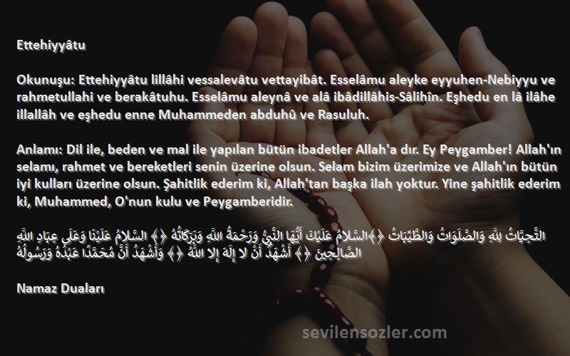 Namaz Duaları Sözleri 
Ettehiyyâtu

Okunuşu: Ettehiyyâtu lillâhi vessalevâtu vettayibât. Esselâmu aleyke eyyuhen-Nebiyyu ve rahmetullahi ve berakâtuhu. Esselâmu aleynâ ve alâ ibâdillâhis-Sâlihîn. Eşhedu en lâ ilâhe illallâh ve eşhedu enne Muhammeden abduhû ve Rasuluh.

Anlamı: Dil ile, beden ve mal ile yapılan bütün ibadetler Allah'a dır. Ey Peygamber! Allah'ın selamı, rahmet ve bereketleri senin üzerine olsun. Selam bizim üzerimize ve Allah'ın bütün iyi kulları üzerine olsun. Şahitlik ederim ki, Allah'tan başka ilah yoktur. Yine şahitlik ederim ki, Muhammed, O'nun kulu ve Peygamberidir.

التَّحِيَّاتُ لِلَّهِ وَالصَّلَوَاتُ وَالطَّيِّبَاتُ ﴿﴾السَّلامُ عَلَيْكَ أَيُّهَا النَّبِيُّ وَرَحْمَةُ اللَّهِ وَبَرَكَاتُهُ ﴿﴾ السَّلامُ عَلَيْنَا وَعَلَى عِبَادِ اللَّهِ الصَّالِحِينَ ﴿﴾ أَشْهَدُ أَنْ لا إِلَهَ إِلا اللَّهُ ﴿﴾ وَأَشْهَدُ أَنَّ مُحَمَّدًا عَبْدُهُ وَرَسُولُهُ