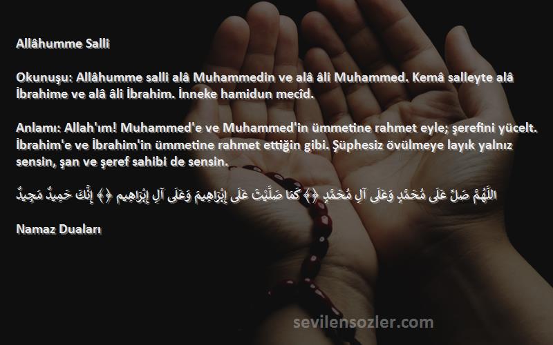 Namaz Duaları Sözleri 
Allâhumme Salli

Okunuşu: Allâhumme salli alâ Muhammedin ve alâ âli Muhammed. Kemâ salleyte alâ İbrahime ve alâ âli İbrahim. İnneke hamidun mecîd.

Anlamı: Allah'ım! Muhammed'e ve Muhammed'in ümmetine rahmet eyle; şerefini yücelt. İbrahim'e ve İbrahim'in ümmetine rahmet ettiğin gibi. Şüphesiz övülmeye layık yalnız sensin, şan ve şeref sahibi de sensin.

اللَّهُمَّ صَلِّ عَلَى مُحَمَّدٍ وَعَلَى آلِ مُحَمَّدٍ ﴿﴾ كَمَا صَلَّيْتَ عَلَى إِبْرَاهِيمَ وَعَلَى آلِ إِبْرَاهِيم ﴿﴾ إِنَّكَ حَمِيدٌ مَجِيدٌ