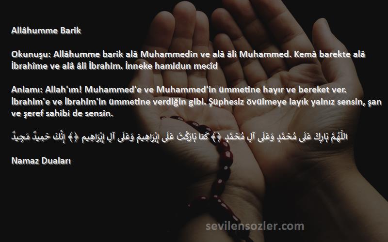 Namaz Duaları Sözleri 
Allâhumme Barik

Okunuşu: Allâhumme barik alâ Muhammedin ve alâ âli Muhammed. Kemâ barekte alâ İbrahîme ve alâ âli İbrahim. İnneke hamidun mecîd

Anlamı: Allah'ım! Muhammed'e ve Muhammed'in ümmetine hayır ve bereket ver. İbrahim'e ve İbrahim'in ümmetine verdiğin gibi. Şüphesiz övülmeye layık yalnız sensin, şan ve şeref sahibi de sensin.

اللَّهُمَّ بَارِكَ عَلَى مُحَمَّدٍ وَعَلَى آلِ مُحَمَّدٍ ﴿﴾ كَمَا بَارَكْتَ عَلَى إِبْرَاهِيمَ وَعَلَى آلِ إِبْرَاهِيم ﴿﴾ إِنَّكَ حَمِيدٌ مَجِيدٌ