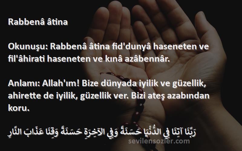 Namaz Duaları Sözleri 
Rabbenâ âtina

Okunuşu: Rabbenâ âtina fid'dunyâ haseneten ve fil'âhirati haseneten ve kınâ azâbennâr.

Anlamı: Allah'ım! Bize dünyada iyilik ve güzellik, ahirette de iyilik, güzellik ver. Bizi ateş azabından koru. 

رَبَّنَا آتِنَا فِي الدُّنْيَا حَسَنَةً وَفِي الآخِرَةِ حَسَنَةً وَقِنَا عَذَابَ النَّارِ