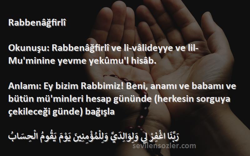 Namaz Duaları Sözleri 
Rabbenâğfirlî

Okunuşu: Rabbenâğfirlî ve li-vâlideyye ve lil-Mu'minine yevme yekûmu'l hisâb.

Anlamı: Ey bizim Rabbimiz! Beni, anamı ve babamı ve bütün mü'minleri hesap gününde (herkesin sorguya çekileceği günde) bağışla

رَبَّنَا اغْفِرْ لِي وَلِوَالِدَيَّ وَلِلْمُؤْمِنِينَ يَوْمَ يَقُومُ الْحِسَابُ