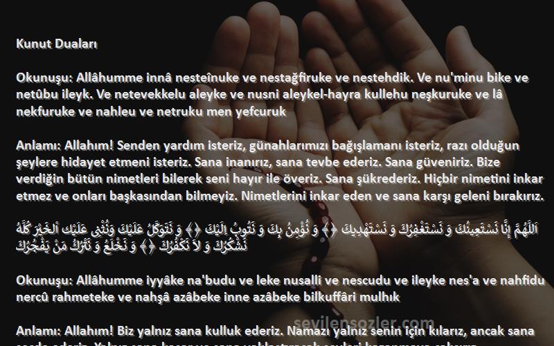 Namaz Duaları Sözleri 
Kunut Duaları

Okunuşu: Allâhumme innâ nesteînuke ve nestağfiruke ve nestehdik. Ve nu'minu bike ve netûbu ileyk. Ve netevekkelu aleyke ve nusni aleykel-hayra kullehu neşkuruke ve lâ nekfuruke ve nahleu ve netruku men yefcuruk

Anlamı: Allahım! Senden yardım isteriz, günahlarımızı bağışlamanı isteriz, razı olduğun şeylere hidayet etmeni isteriz. Sana inanırız, sana tevbe ederiz. Sana güveniriz. Bize verdiğin bütün nimetleri bilerek seni hayır ile överiz. Sana şükrederiz. Hiçbir nimetini inkar etmez ve onları başkasından bilmeyiz. Nimetlerini inkar eden ve sana karşı geleni bırakırız.

اَللَّهُمَّ إِنَّا نَسْتَعِينُكَ وَ نَسْتَغْفِرُكَ وَ نَسْتَهْدِيكَ ﴿﴾ وَ نُؤْمِنُ بِكَ وَ نَتُوبُ اِلَيْكَ ﴿﴾ وَ نَتَوَكَّلُ عَلَيْكَ وَنُثْنِى عَلَيْك اْلخَيْرَ كُلَّهُ نَشْكُرُكَ وَ لاَ نَكْفُرُكَ ﴿﴾ وَ نَخْلَعُ وَ نَتْرُكُ مَنْ يَفْجُرُكَ

Okunuşu: Allâhumme iyyâke na'budu ve leke nusalli ve nescudu ve ileyke nes'a ve nahfidu nercû rahmeteke ve nahşâ azâbeke inne azâbeke bilkuffâri mulhık

Anlamı: Allahım! Biz yalnız sana kulluk ederiz. Namazı yalnız senin için kılarız, ancak sana secde ederiz. Yalnız sana koşar ve sana yaklaştıracak şeyleri kazanmaya çalışırız. İbadetlerini sevinçle yaparız. Rahmetinin devamını ve çoğalmasını dileriz. Azabından korkarız, şüphesiz senin azabın kafirlere ve inançsızlara ulaşır.

اَللَّهُمَّ اِيَّاكَ نَعْبُدُ وَ لَكَ نُصَلِّى وَ نَسْجُدُ ﴿﴾ وَ اِلَيْكَ نَسعْىَ وَ نَحْفِدُ ﴿﴾ نَرْجُو رَحْمَتَكَ وَ نَخْشَى عَذَابَك ﴿﴾ اِنَّ عَذَابَكَ بِاْلكُفَّارِ مُلْحِقٌ