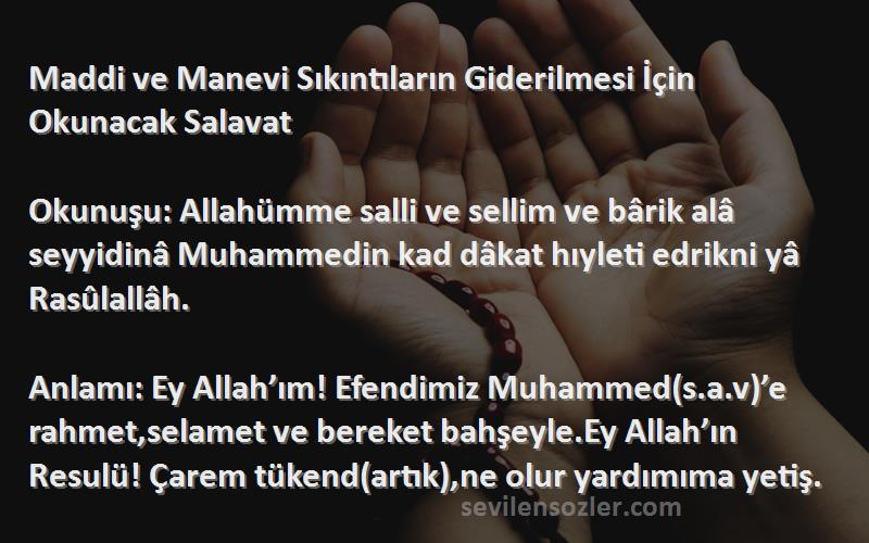 Önerilen Dualar Sözleri 
Maddi ve Manevi Sıkıntıların Giderilmesi İçin Okunacak Salavat

Okunuşu: Allahümme salli ve sellim ve bârik alâ seyyidinâ Muhammedin kad dâkat hıyleti edrikni yâ Rasûlallâh.

Anlamı: Ey Allah’ım! Efendimiz Muhammed(s.a.v)’e rahmet,selamet ve bereket bahşeyle.Ey Allah’ın  Resulü! Çarem tükend(artık),ne olur yardımıma yetiş.