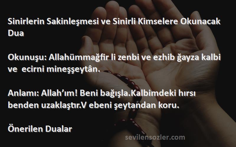 Önerilen Dualar Sözleri 
Sinirlerin Sakinleşmesi ve Sinirli Kimselere Okunacak Dua

Okunuşu: Allahümmağfir li zenbi ve ezhib ğayza kalbi ve  ecirni mineşşeytân.

Anlamı: Allah’ım! Beni bağışla.Kalbimdeki hırsı benden uzaklaştır.V ebeni şeytandan koru.