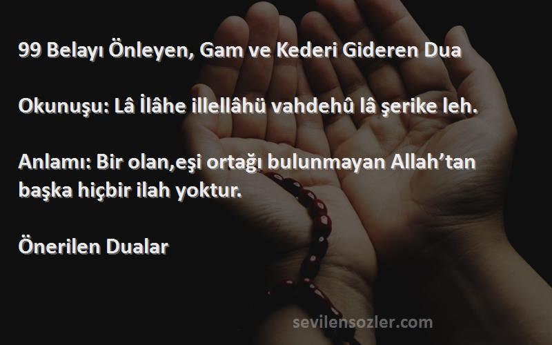 Önerilen Dualar Sözleri 
99 Belayı Önleyen, Gam ve Kederi Gideren Dua

Okunuşu: Lâ İlâhe illellâhü vahdehû lâ şerike leh.

Anlamı: Bir olan,eşi ortağı bulunmayan Allah’tan başka hiçbir ilah yoktur.