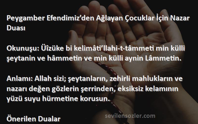 Önerilen Dualar Sözleri 
Peygamber Efendimiz’den Ağlayan Çocuklar İçin Nazar Duası

Okunuşu: Üîzüke bi kelimâti’llahi-t-tâmmeti min külli şeytanin ve hâmmetin ve min külli aynin Lâmmetin.

Anlamı: Allah sizi; şeytanların, zehirli mahlukların ve nazarı değen gözlerin şerrinden, eksiksiz kelamının yüzü suyu hürmetine korusun.