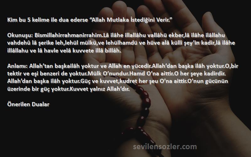 Önerilen Dualar Sözleri 
Kim bu 5 kelime ile dua ederse “Allah Mutlaka İstediğini Verir.” 

Okunuşu: Bismillahirrahmanirrahim.Lâ ilâhe illallâhu vallâhü ekber,lâ ilâhe ilâllahu vahdehû lâ şerike leh,lehül mülkü,ve lehülhamdü ve hüve alâ külli şey’in kadir,lâ ilâhe illâllahu ve lâ havle velâ kuvvete illâ billâh.

Anlamı: Allah’tan başkailâh yoktur ve Allah en yücedir.Allah’dan başka ilâh yoktur.O,bir tektir ve eşi benzeri de yoktur.Mülk O’nundur.Hamd O’na aittir.O her şeye kadirdir. Allah’dan başka ilâh yoktur.Güç ve kuvvet,kudret her şeu O’na aittir.O’nun gücünün üzerinde bir güç yoktur.Kuvvet yalnız Allah’dır. 