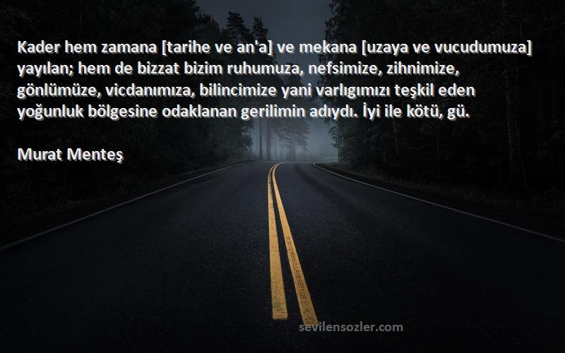 Murat Menteş Sözleri 
Kader hem zamana [tarihe ve an'a] ve mekana [uzaya ve vucudumuza] yayılan; hem de bizzat bizim ruhumuza, nefsimize, zihnimize, gönlümüze, vicdanımıza, bilincimize yani varlıgımızı teşkil eden yoğunluk bölgesine odaklanan gerilimin adıydı. İyi ile kötü, gü.