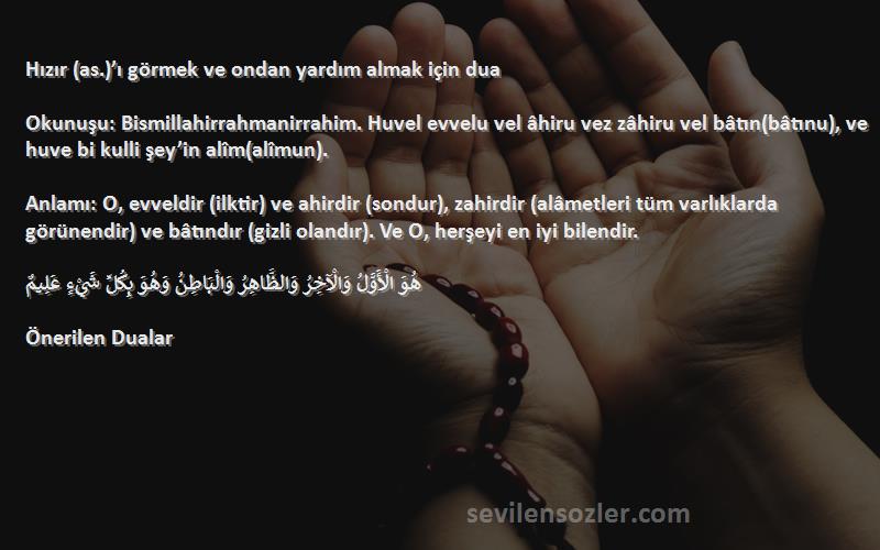 Önerilen Dualar Sözleri 
Hızır (as.)’ı görmek ve ondan yardım almak için dua

Okunuşu: Bismillahirrahmanirrahim. Huvel evvelu vel âhiru vez zâhiru vel bâtın(bâtınu), ve huve bi kulli şey’in alîm(alîmun).

Anlamı: O, evveldir (ilktir) ve ahirdir (sondur), zahirdir (alâmetleri tüm varlıklarda görünendir) ve bâtındır (gizli olandır). Ve O, herşeyi en iyi bilendir.

هُوَ الْأَوَّلُ وَالْآخِرُ وَالظَّاهِرُ وَالْبَاطِنُ وَهُوَ بِكُلِّ شَيْءٍ عَلِيمٌ