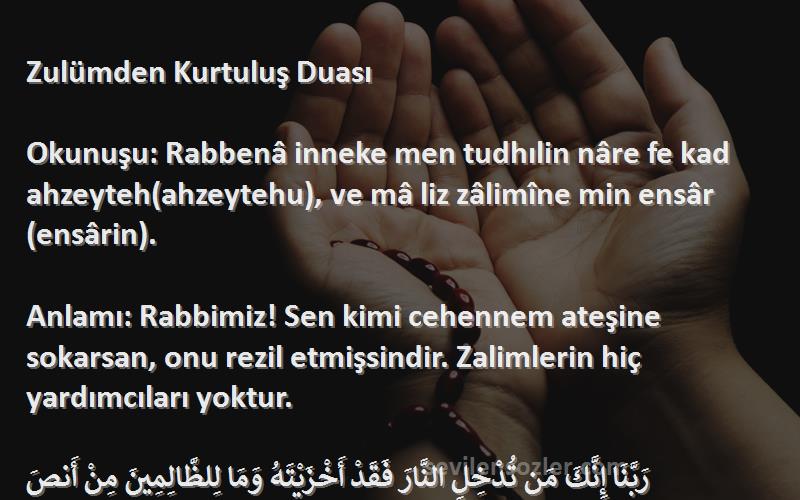 Önerilen Dualar Sözleri 
Zulümden Kurtuluş Duası

Okunuşu: Rabbenâ inneke men tudhılin nâre fe kad ahzeyteh(ahzeytehu), ve mâ liz zâlimîne min ensâr(ensârin).

Anlamı: Rabbimiz! Sen kimi cehennem ateşine sokarsan, onu rezil etmişsindir. Zalimlerin hiç yardımcıları yoktur.

رَبَّنَا إِنَّكَ مَن تُدْخِلِ النَّارَ فَقَدْ أَخْزَيْتَهُ وَمَا لِلظَّالِمِينَ مِنْ أَنصَ