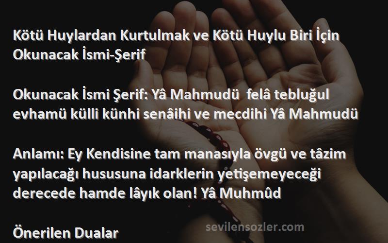 Önerilen Dualar Sözleri 
Kötü Huylardan Kurtulmak ve Kötü Huylu Biri İçin Okunacak İsmi-Şerif 

Okunacak İsmi Şerif: Yâ Mahmudü  felâ tebluğul evhamü külli künhi senâihi ve mecdihi Yâ Mahmudü

Anlamı: Ey Kendisine tam manasıyla övgü ve tâzim yapılacağı hususuna idarklerin yetişemeyeceği derecede hamde lâyık olan! Yâ Muhmûd