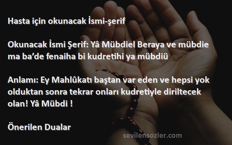 Önerilen Dualar Sözleri 
Hasta için okunacak İsmi-şerif 

Okunacak İsmi Şerif: Yâ Mübdiel Beraya ve mübdie ma ba’de fenaiha bi kudretihi ya mübdiü

Anlamı: Ey Mahlûkatı baştan var eden ve hepsi yok olduktan sonra tekrar onları kudretiyle diriltecek olan! Yâ Mübdi !