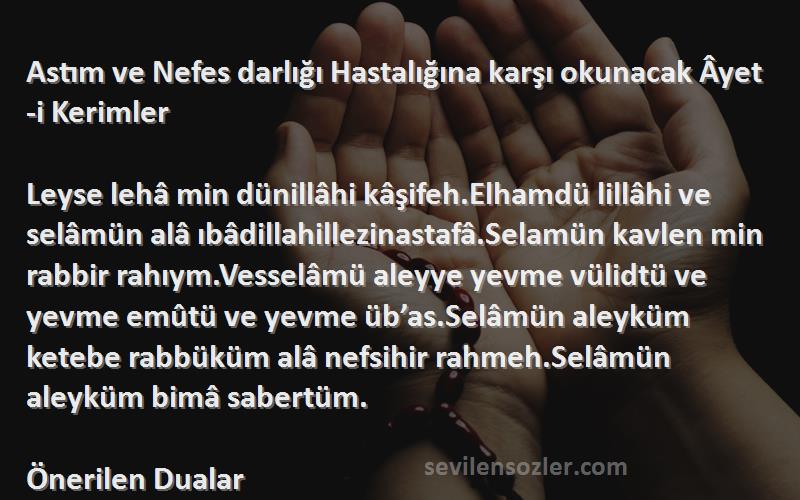 Önerilen Dualar Sözleri 
Astım ve Nefes darlığı Hastalığına karşı okunacak Âyet-i Kerimler 

Leyse lehâ min dünillâhi kâşifeh.Elhamdü lillâhi ve selâmün alâ ıbâdillahillezinastafâ.Selamün kavlen min rabbir rahıym.Vesselâmü aleyye yevme vülidtü ve yevme emûtü ve yevme üb’as.Selâmün aleyküm ketebe rabbüküm alâ nefsihir rahmeh.Selâmün aleyküm bimâ sabertüm.