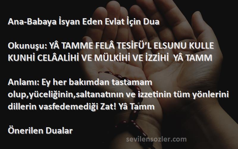 Önerilen Dualar Sözleri 
Ana-Babaya İsyan Eden Evlat İçin Dua

Okunuşu: YÂ TAMME FELÂ TESİFÜ’L ELSUNU KULLE KUNHİ CELÂALİHİ VE MÜLKİHİ VE İZZİHİ  YÂ TAMM

Anlamı: Ey her bakımdan tastamam olup,yüceliğinin,saltanatının ve izzetinin tüm yönlerini dillerin vasfedemediği Zat! Yâ Tamm