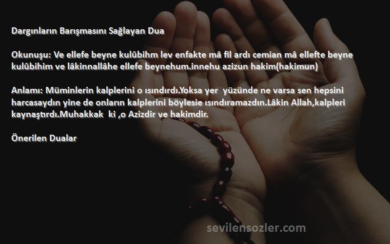 Önerilen Dualar Sözleri 
Dargınların Barışmasını Sağlayan Dua

Okunuşu: Ve ellefe beyne kulûbihm lev enfakte mâ fil ardı cemian mâ ellefte beyne kulûbihim ve lâkinnallâhe ellefe beynehum.innehu azizun hakim(hakimun)

Anlamı: Müminlerin kalplerini o ısındırdı.Yoksa yer  yüzünde ne varsa sen hepsini harcasaydın yine de onların kalplerini böylesie ısındıramazdın.Lâkin Allah,kalpleri kaynaştırdı.Muhakkak  ki ,o Azizdir ve hakimdir.