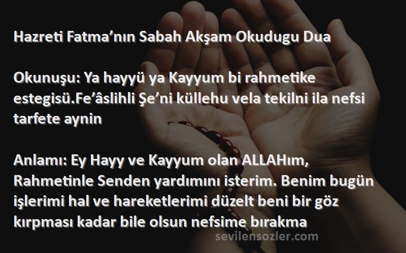 Önerilen Dualar Sözleri 
Hazreti Fatma’nın Sabah Akşam Okudugu Dua

Okunuşu: Ya hayyü ya Kayyum bi rahmetike estegisü.Fe’âslihli Şe’ni küllehu vela tekilni ila nefsi tarfete aynin

Anlamı: Ey Hayy ve Kayyum olan ALLAHım, Rahmetinle Senden yardımını isterim. Benim bugün işlerimi hal ve hareketlerimi düzelt beni bir göz kırpması kadar bile olsun nefsime bırakma