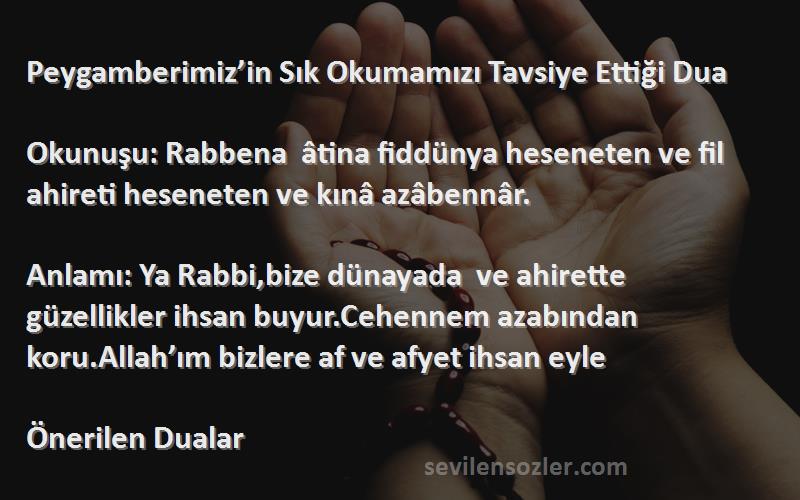 Önerilen Dualar Sözleri 
Peygamberimiz’in Sık Okumamızı Tavsiye Ettiği Dua 

Okunuşu: Rabbena  âtina fiddünya heseneten ve fil ahireti heseneten ve kınâ azâbennâr.

Anlamı: Ya Rabbi,bize dünayada  ve ahirette güzellikler ihsan buyur.Cehennem azabından koru.Allah’ım bizlere af ve afyet ihsan eyle