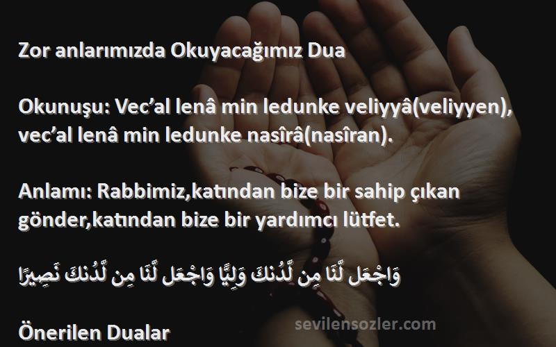 Önerilen Dualar Sözleri 
Zor anlarımızda Okuyacağımız Dua

Okunuşu: Vec’al lenâ min ledunke veliyyâ(veliyyen), vec’al lenâ min ledunke nasîrâ(nasîran).

Anlamı: Rabbimiz,katından bize bir sahip çıkan gönder,katından bize bir yardımcı lütfet.

وَاجْعَل لَّنَا مِن لَّدُنكَ وَلِيًّا وَاجْعَل لَّنَا مِن لَّدُنكَ نَصِيرًا