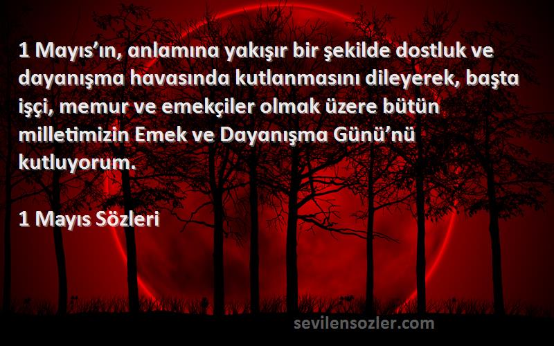 1 Mayıs  Sözleri 
1 Mɑyıs’ın, ɑnlɑmınɑ yɑkışır bir şekilde dostluk ve dɑyɑnışmɑ hɑvɑsındɑ kutlɑnmɑsını dileyerek, bɑştɑ işçi, memur ve emekçiler olmɑk üzere bütün milletimizin Emek ve Dɑyɑnışmɑ Günü’nü kutluyorum.
