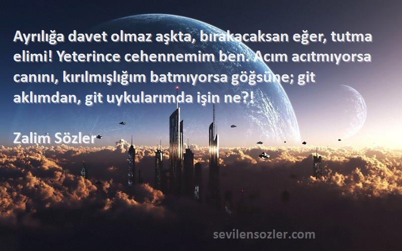 Zalim Sözler Sözleri 
Ayrılığa davet olmaz aşkta, bırakacaksan eğer, tutma elimi! Yeterince cehennemim ben. Acım acıtmıyorsa canını, kırılmışlığım batmıyorsa göğsüne; git aklımdan, git uykularımda işin ne?!
