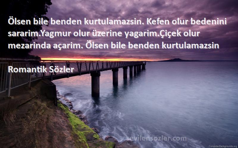 Romantik Sözler Sözleri 
Ölsen bile benden kurtulamazsin. Kefen olur bedenini sararim.Yagmur olur üzerine yagarim.Çiçek olur mezarinda açarim. Ölsen bile benden kurtulamazsin
