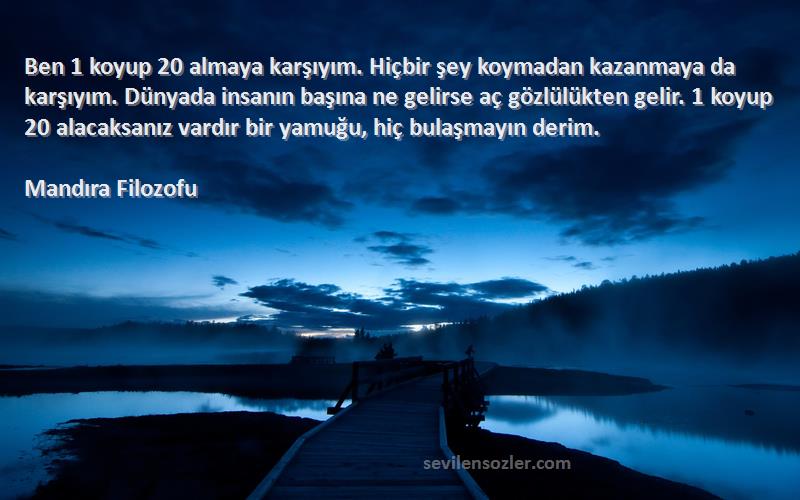 Mandıra Filozofu Sözleri 
Ben 1 koyup 20 almaya karşıyım. Hiçbir şey koymadan kazanmaya da karşıyım. Dünyada insanın başına ne gelirse aç gözlülükten gelir. 1 koyup 20 alacaksanız vardır bir yamuğu, hiç bulaşmayın derim.

