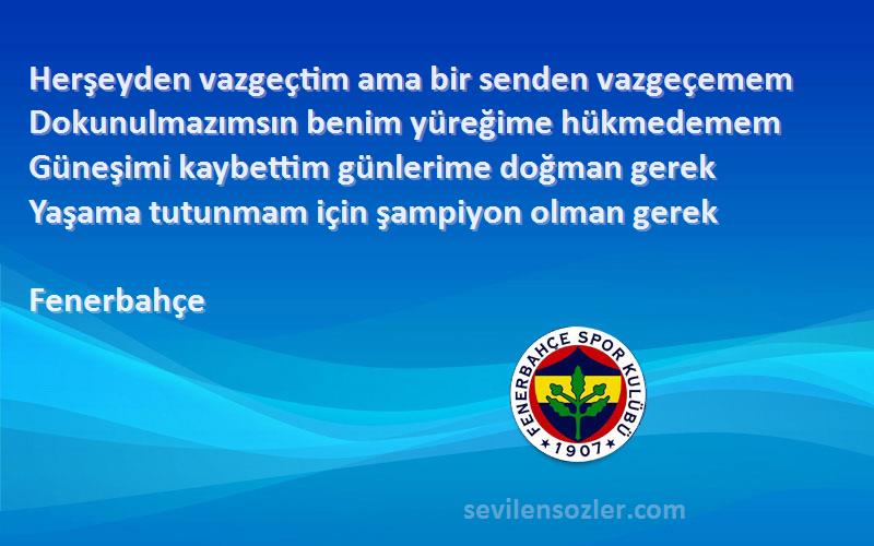 Fenerbahçe Sözleri 
Herşeyden vazgeçtim ama bir senden vazgeçemem
Dokunulmazımsın benim yüreğime hükmedemem
Güneşimi kaybettim günlerime doğman gerek
Yaşama tutunmam için şampiyon olman gerek