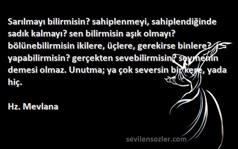 Hz. Mevlana Sözleri 
Sarılmayı bilirmisin? sahiplenmeyi, sahiplendiğinde sadık kalmayı? sen bilirmisin aşık olmayı? bölünebilirmisin ikilere, üçlere, gerekirse binlere? yapabilirmisin? gerçekten sevebilirmisin? sevmenin demesi olmaz. Unutma; ya çok seversin bir kere, yada hiç.