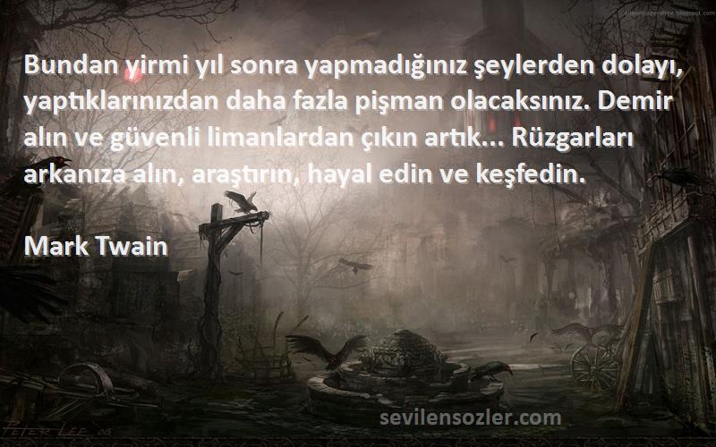 Mark Twain Sözleri 
Bundan yirmi yıl sonra yapmadığınız şeylerden dolayı, yaptıklarınızdan daha fazla pişman olacaksınız. Demir alın ve güvenli limanlardan çıkın artık... Rüzgarları arkanıza alın, araştırın, hayal edin ve keşfedin.