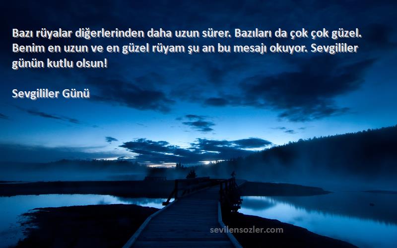 Sevgililer Günü Sözleri 
Bazı rüyalar diğerlerinden daha uzun sürer. Bazıları da çok çok güzel. Benim en uzun ve en güzel rüyam şu an bu mesajı okuyor. Sevgililer günün kutlu olsun!