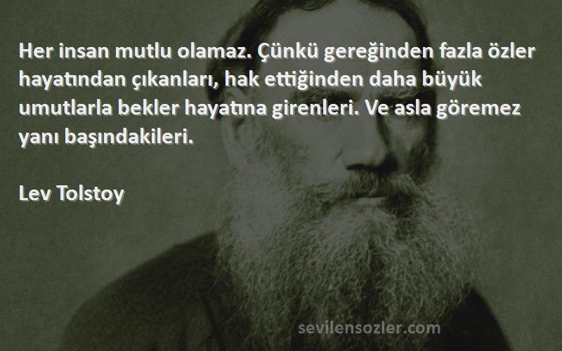 Lev Tolstoy Sözleri 
Her insan mutlu olamaz. Çünkü gereğinden fazla özler hayatından çıkanları, hak ettiğinden daha büyük umutlarla bekler hayatına girenleri. Ve asla göremez yanı başındakileri.