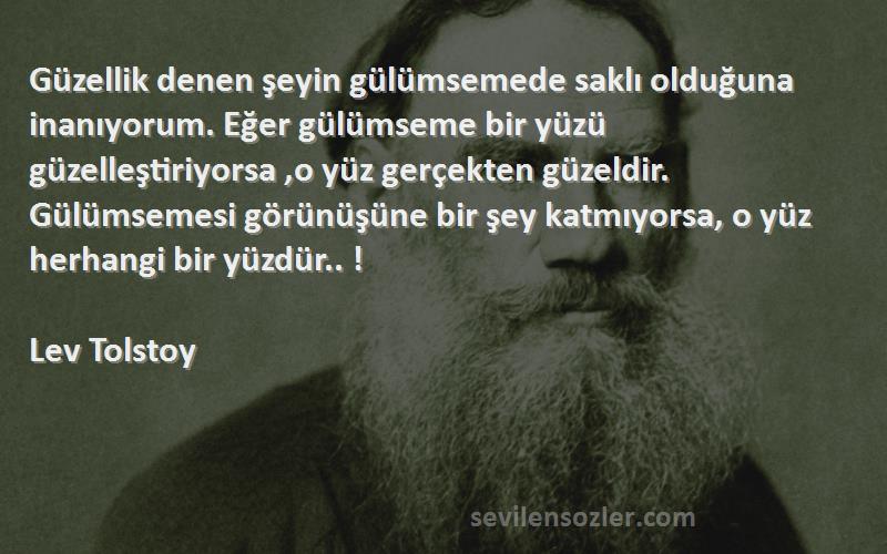 Lev Tolstoy Sözleri 
Güzellik denen şeyin gülümsemede saklı olduğuna inanıyorum. Eğer gülümseme bir yüzü güzelleştiriyorsa ,o yüz gerçekten güzeldir. Gülümsemesi görünüşüne bir şey katmıyorsa, o yüz herhangi bir yüzdür.. !