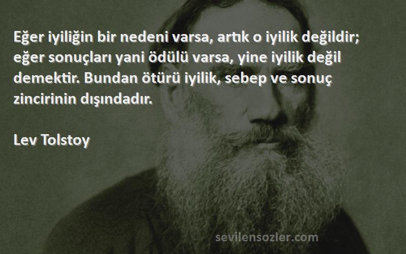 Lev Tolstoy Sözleri 
Eğer iyiliğin bir nedeni varsa, artık o iyilik değildir; eğer sonuçları yani ödülü varsa, yine iyilik değil demektir. Bundan ötürü iyilik, sebep ve sonuç zincirinin dışındadır.