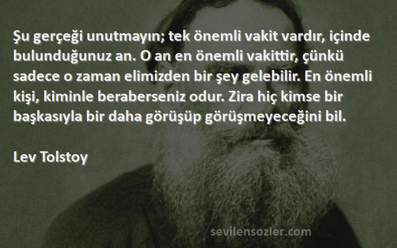 Lev Tolstoy Sözleri 
Şu gerçeği unutmayın; tek önemli vakit vardır, içinde bulunduğunuz an. O an en önemli vakittir, çünkü sadece o zaman elimizden bir şey gelebilir. En önemli kişi, kiminle beraberseniz odur. Zira hiç kimse bir başkasıyla bir daha görüşüp görüşmeyeceğini bil.