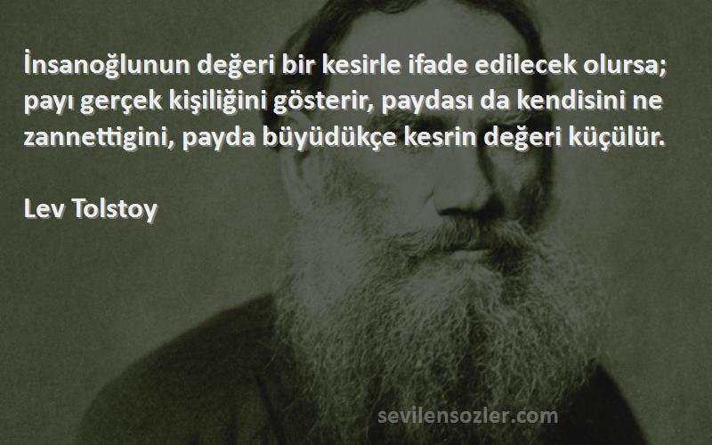 Lev Tolstoy Sözleri 
İnsanoğlunun değeri bir kesirle ifade edilecek olursa; payı gerçek kişiliğini gösterir, paydası da kendisini ne zannettigini, payda büyüdükçe kesrin değeri küçülür.