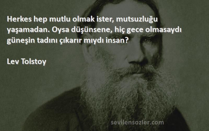 Lev Tolstoy Sözleri 
Herkes hep mutlu olmak ister, mutsuzluğu yaşamadan. Oysa düşünsene, hiç gece olmasaydı güneşin tadını çıkarır mıydı insan?