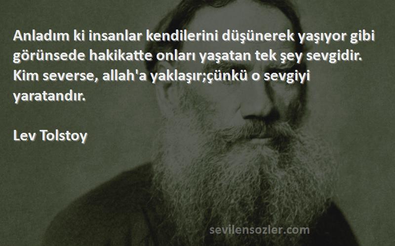 Lev Tolstoy Sözleri 
Anladım ki insanlar kendilerini düşünerek yaşıyor gibi görünsede hakikatte onları yaşatan tek şey sevgidir. Kim severse, allah'a yaklaşır;çünkü o sevgiyi yaratandır.