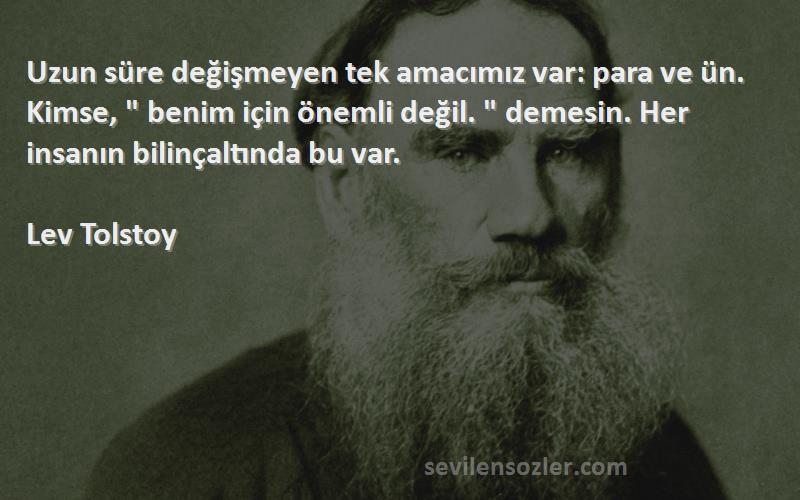 Lev Tolstoy Sözleri 
Uzun süre değişmeyen tek amacımız var: para ve ün. Kimse,  benim için önemli değil.  demesin. Her insanın bilinçaltında bu var.