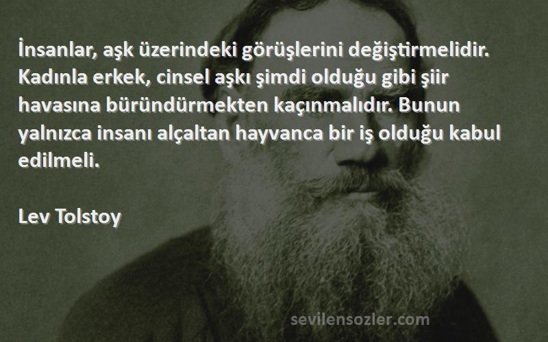 Lev Tolstoy Sözleri 
İnsanlar, aşk üzerindeki görüşlerini değiştirmelidir. Kadınla erkek, cinsel aşkı şimdi olduğu gibi şiir havasına büründürmekten kaçınmalıdır. Bunun yalnızca insanı alçaltan hayvanca bir iş olduğu kabul edilmeli.