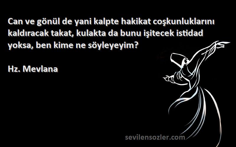 Hz. Mevlana Sözleri 
Can ve gönül de yani kalpte hakikat coşkunluklarını kaldıracak takat, kulakta da bunu işitecek istidad yoksa, ben kime ne söyleyeyim?