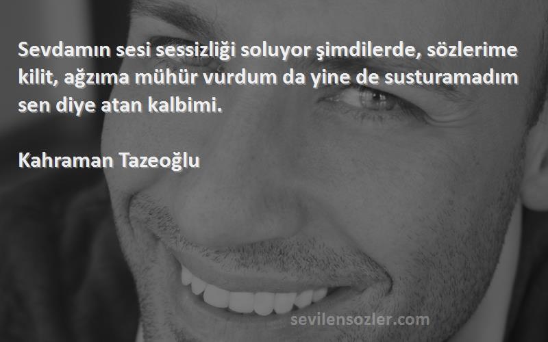 Kahraman Tazeoğlu Sözleri 
Sevdamın sesi sessizliği soluyor şimdilerde, sözlerime kilit, ağzıma mühür vurdum da yine de susturamadım sen diye atan kalbimi.