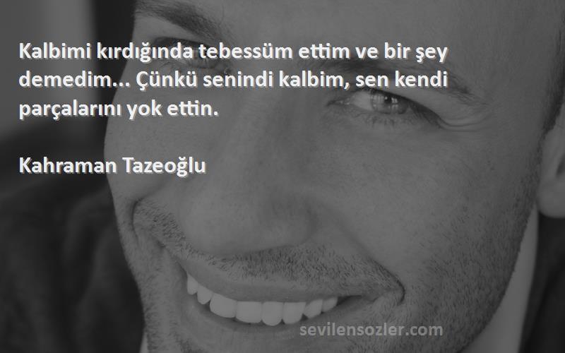 Kahraman Tazeoğlu Sözleri 
Kalbimi kırdığında tebessüm ettim ve bir şey demedim... Çünkü senindi kalbim, sen kendi parçalarını yok ettin.