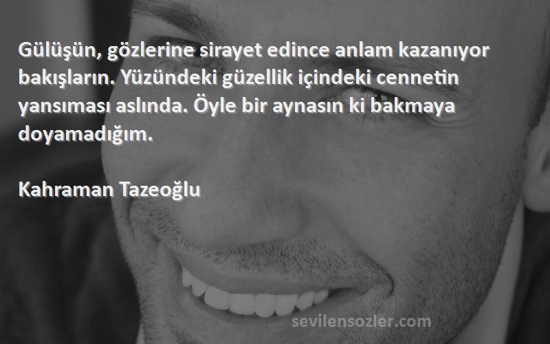 Kahraman Tazeoğlu Sözleri 
Gülüşün, gözlerine sirayet edince anlam kazanıyor bakışların. Yüzündeki güzellik içindeki cennetin yansıması aslında. Öyle bir aynasın ki bakmaya doyamadığım.