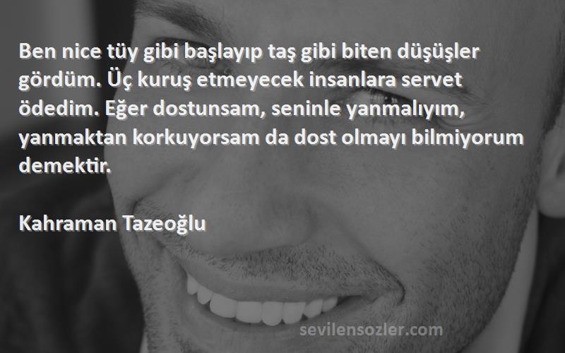 Kahraman Tazeoğlu Sözleri 
Ben nice tüy gibi başlayıp taş gibi biten düşüşler gördüm. Üç kuruş etmeyecek insanlara servet ödedim. Eğer dostunsam, seninle yanmalıyım, yanmaktan korkuyorsam da dost olmayı bilmiyorum demektir.