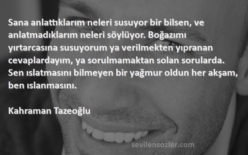 Kahraman Tazeoğlu Sözleri 
Sana anlattıklarım neleri susuyor bir bilsen, ve anlatmadıklarım neleri söylüyor. Boğazımı yırtarcasına susuyorum ya verilmekten yıpranan cevaplardayım, ya sorulmamaktan solan sorularda. Sen ıslatmasını bilmeyen bir yağmur oldun her akşam, ben ıslanmasını.