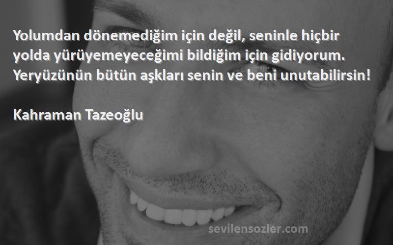 Kahraman Tazeoğlu Sözleri 
Yolumdan dönemediğim için değil, seninle hiçbir yolda yürüyemeyeceğimi bildiğim için gidiyorum. Yeryüzünün bütün aşkları senin ve beni unutabilirsin!