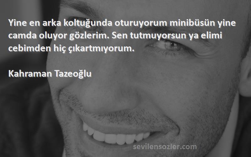 Kahraman Tazeoğlu Sözleri 
Yine en arka koltuğunda oturuyorum minibüsün yine camda oluyor gözlerim. Sen tutmuyorsun ya elimi cebimden hiç çıkartmıyorum.