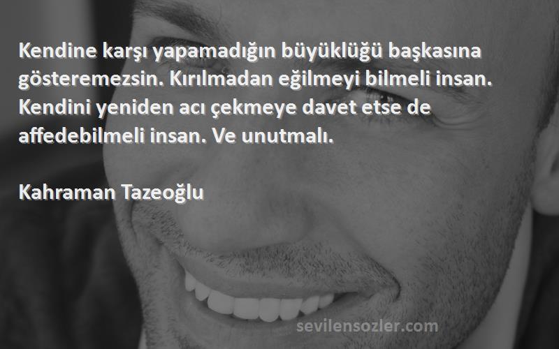 Kahraman Tazeoğlu Sözleri 
Kendine karşı yapamadığın büyüklüğü başkasına gösteremezsin. Kırılmadan eğilmeyi bilmeli insan. Kendini yeniden acı çekmeye davet etse de affedebilmeli insan. Ve unutmalı.