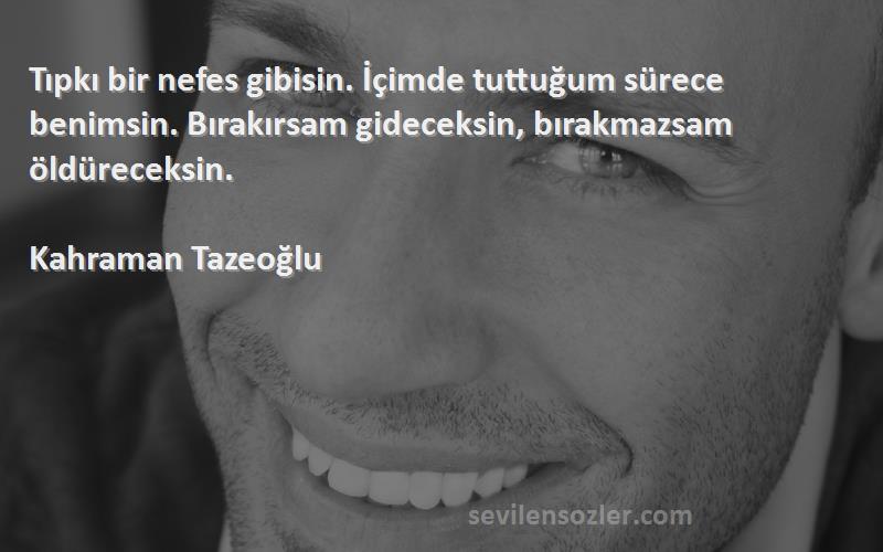 Kahraman Tazeoğlu Sözleri 
Tıpkı bir nefes gibisin. İçimde tuttuğum sürece benimsin. Bırakırsam gideceksin, bırakmazsam öldüreceksin.