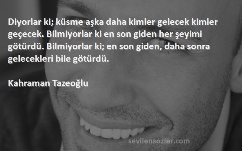 Kahraman Tazeoğlu Sözleri 
Diyorlar ki; küsme aşka daha kimler gelecek kimler geçecek. Bilmiyorlar ki en son giden her şeyimi götürdü. Bilmiyorlar ki; en son giden, daha sonra gelecekleri bile götürdü.